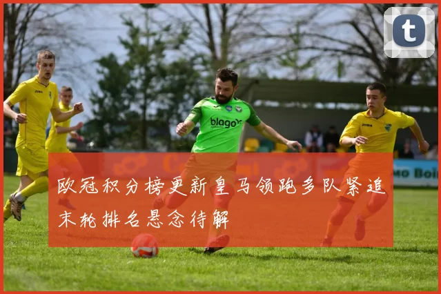 欧冠积分榜更新皇马领跑多队紧追末轮排名悬念待解