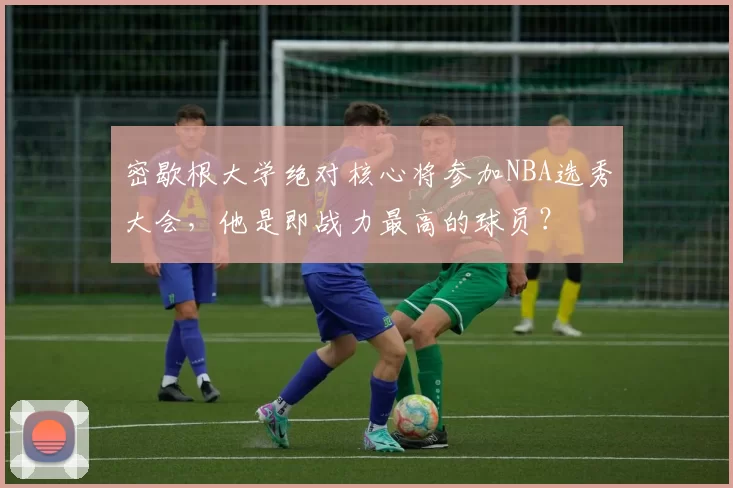 密歇根大学绝对核心将参加NBA选秀大会，他是即战力最高的球员？