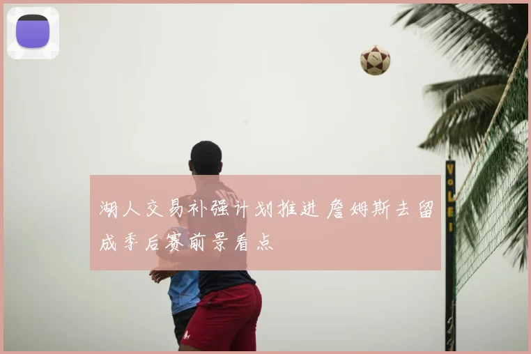 湖人交易补强计划推进 詹姆斯去留成季后赛前景看点