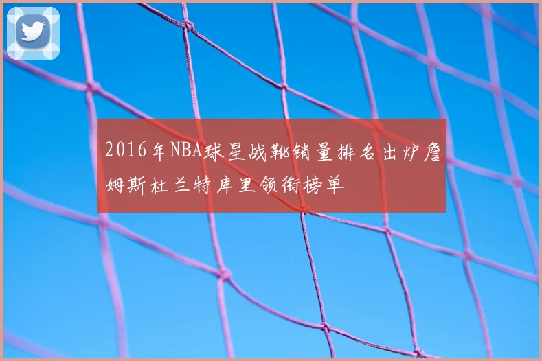 2016年NBA球星战靴销量排名出炉詹姆斯杜兰特库里领衔榜单