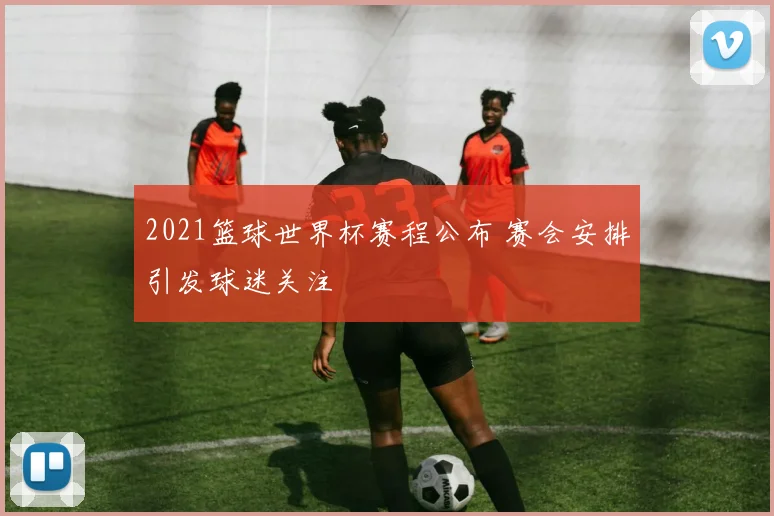 2021篮球世界杯赛程公布 赛会安排引发球迷关注