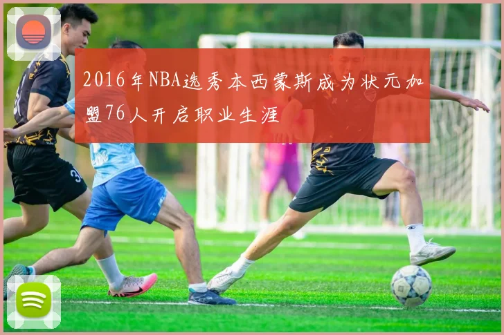 2016年NBA选秀本西蒙斯成为状元加盟76人开启职业生涯