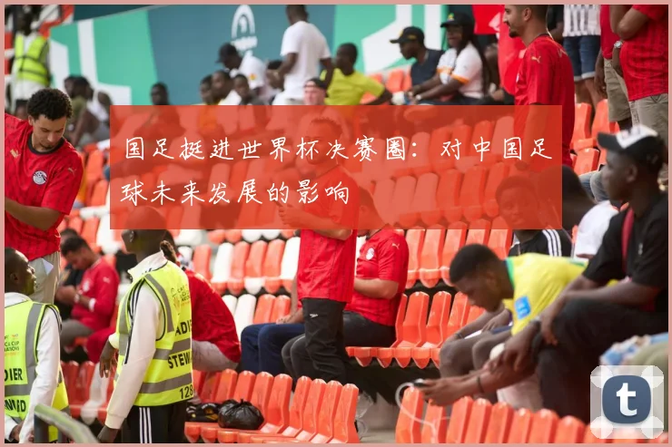 国足挺进世界杯决赛圈:对中国足球未来发展的影响