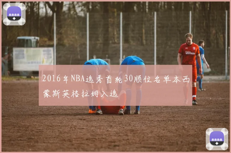 2016年NBA选秀首轮30顺位名单本西蒙斯英格拉姆入选