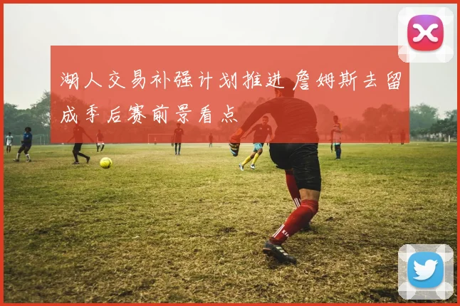 湖人交易补强计划推进 詹姆斯去留成季后赛前景看点