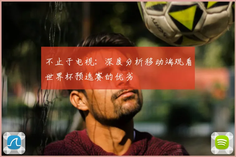 不止于电视：深度分析移动端观看世界杯预选赛的优劣
