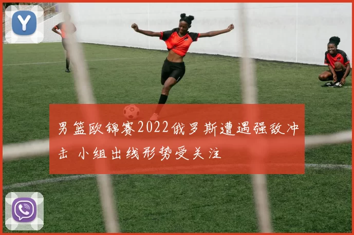 男篮欧锦赛2022俄罗斯遭遇强敌冲击 小组出线形势受关注