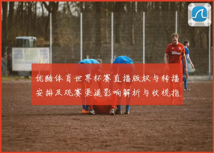 优酷体育世界杯赛直播版权与转播安排及观赛渠道影响解析与收视指南