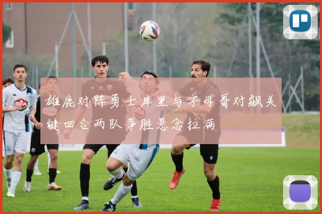 雄鹿对阵勇士库里与字母哥对飙关键回合两队争胜悬念拉满