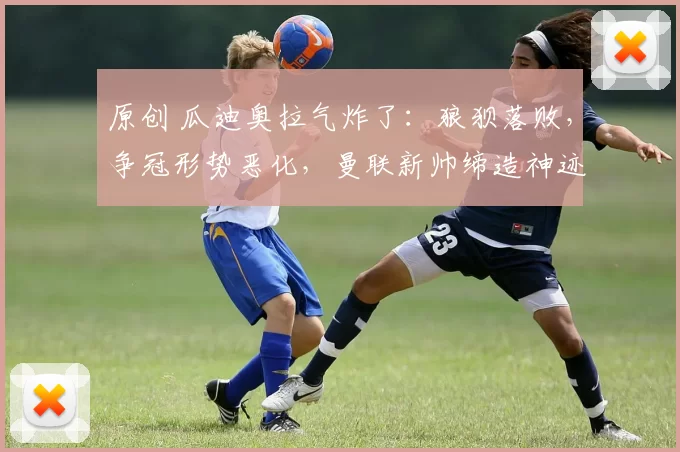 原创 瓜迪奥拉气炸了：狼狈落败，争冠形势恶化，曼联新帅缔造神迹