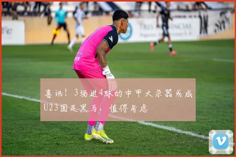 喜讯！3场进4球的中甲大杀器或成U23国足黑马，值得考虑