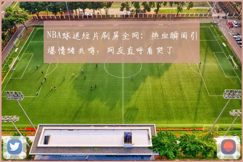 NBA球迷短片刷屏全网：热血瞬间引爆情绪共鸣，网友直呼看哭了