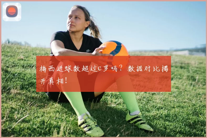 梅西进球数超过c罗吗？数据对比揭开真相！