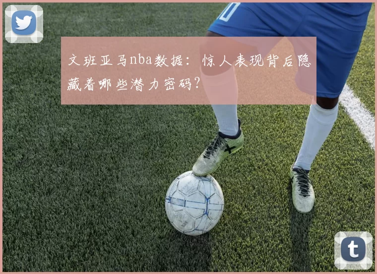 文班亚马nba数据：惊人表现背后隐藏着哪些潜力密码？