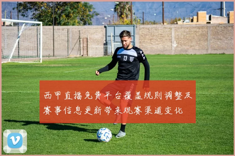西甲直播免费平台覆盖规则调整及赛事信息更新带来观赛渠道变化