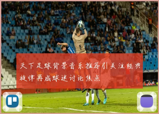 天下足球背景音乐推荐引关注经典旋律再成球迷讨论焦点