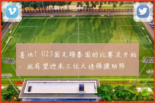 喜讯！U23国足踢泰国的比赛没开始，就有望迎来三位久违强援助阵