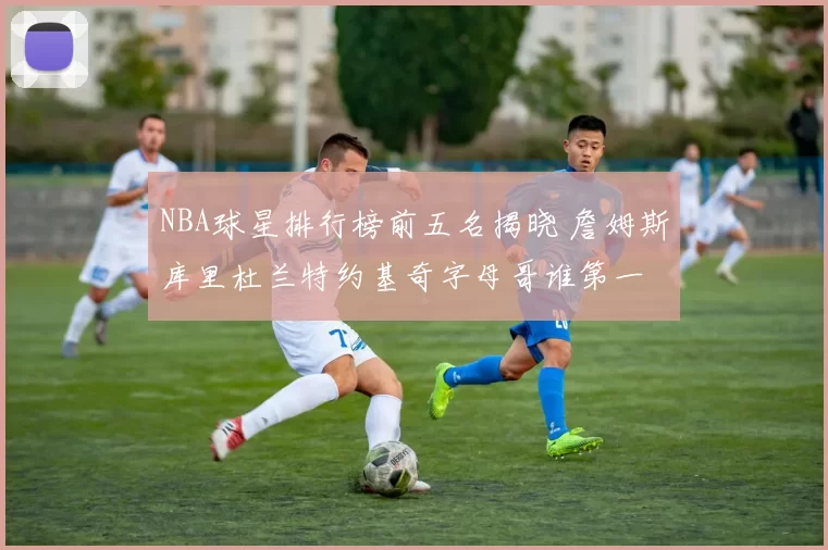 NBA球星排行榜前五名揭晓 詹姆斯库里杜兰特约基奇字母哥谁第一