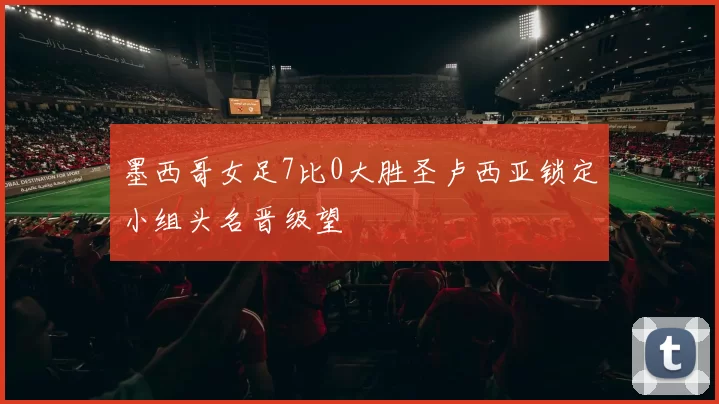 墨西哥女足7比0大胜圣卢西亚锁定小组头名晋级望