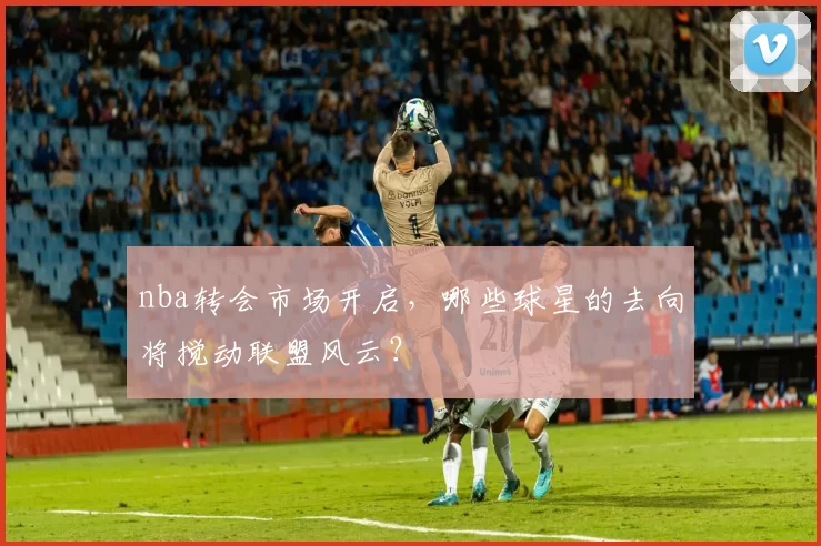 nba转会市场开启，哪些球星的去向将搅动联盟风云？