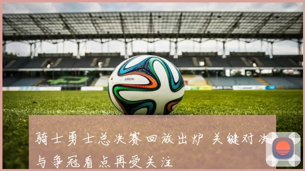 骑士勇士总决赛回放出炉 关键对决与争冠看点再受关注