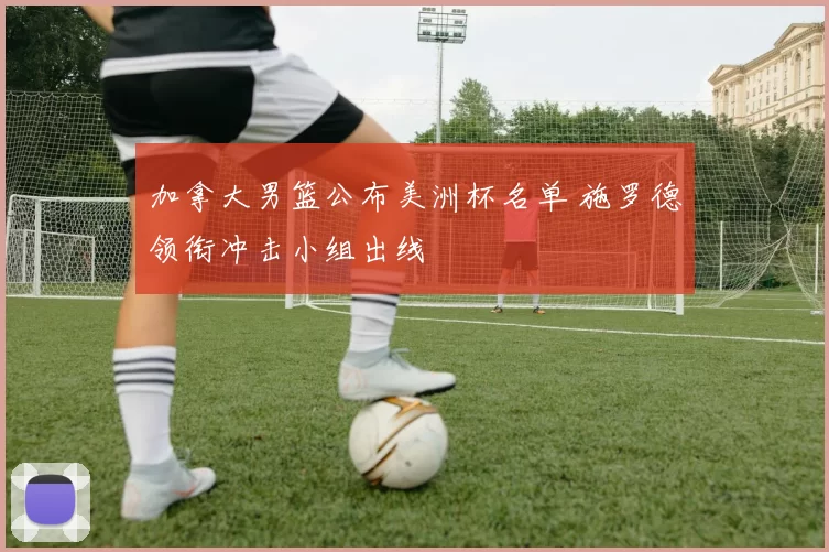 加拿大男篮公布美洲杯名单 施罗德领衔冲击小组出线