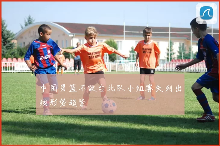 中国男篮不敌台北队小组赛失利出线形势趋紧