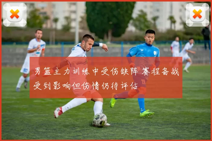 男篮主力训练中受伤缺阵 赛程备战受到影响但伤情仍待评估