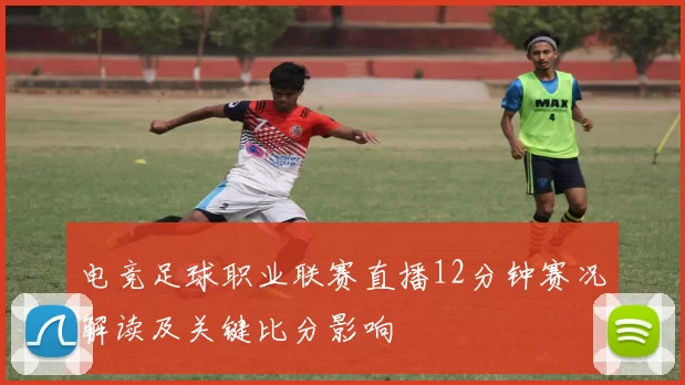 电竞足球职业联赛直播12分钟赛况解读及关键比分影响