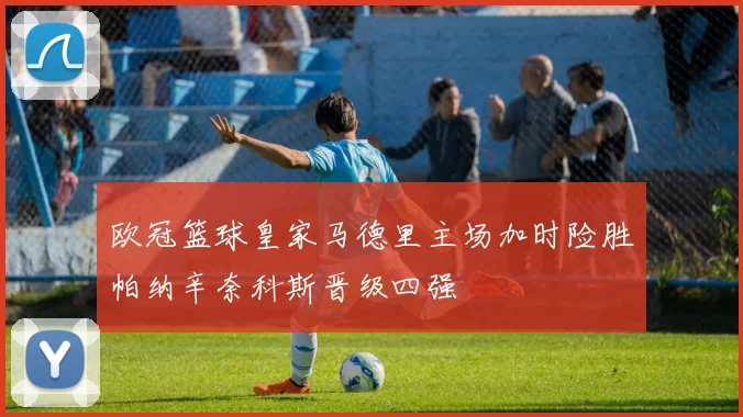 欧冠篮球皇家马德里主场加时险胜帕纳辛奈科斯晋级四强