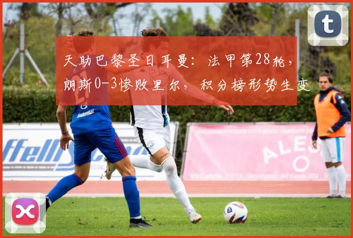 天助巴黎圣日耳曼：法甲第28轮，朗斯0-3惨败里尔，积分榜形势生变_联赛_比赛_胜利