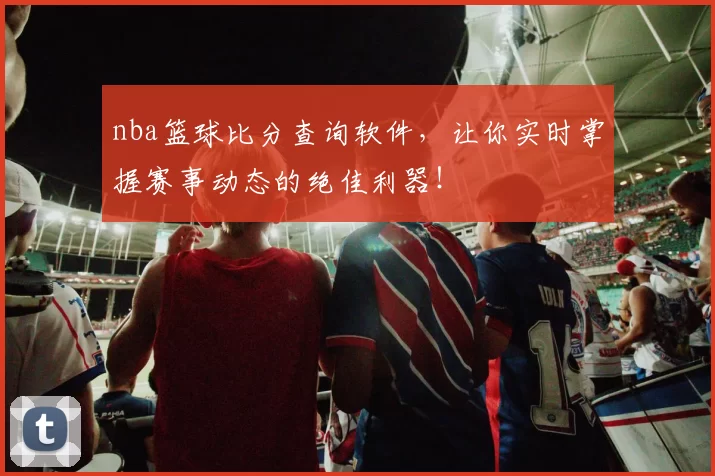 nba篮球比分查询软件，让你实时掌握赛事动态的绝佳利器！