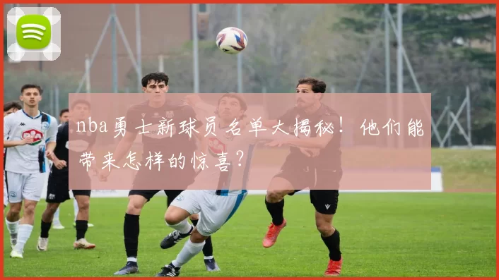 nba勇士新球员名单大揭秘！他们能带来怎样的惊喜？