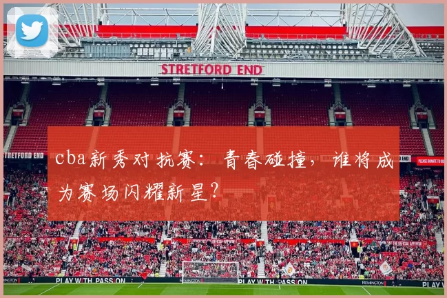 cba新秀对抗赛：青春碰撞，谁将成为赛场闪耀新星？